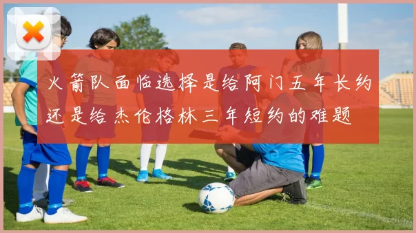 火箭队面临选择是给阿门五年长约还是给杰伦格林三年短约的难题