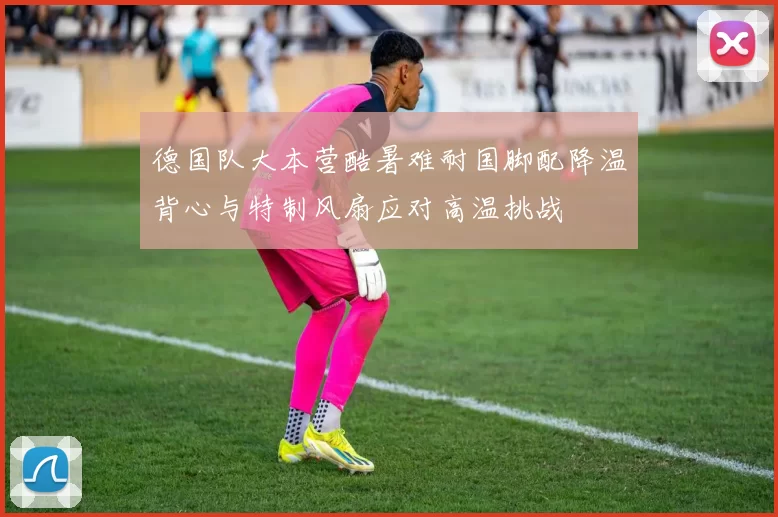 德国队大本营酷暑难耐国脚配降温背心与特制风扇应对高温挑战