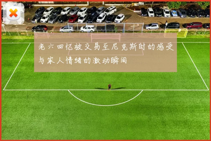 老六回忆被交易至尼克斯时的感受与家人情绪的激动瞬间
