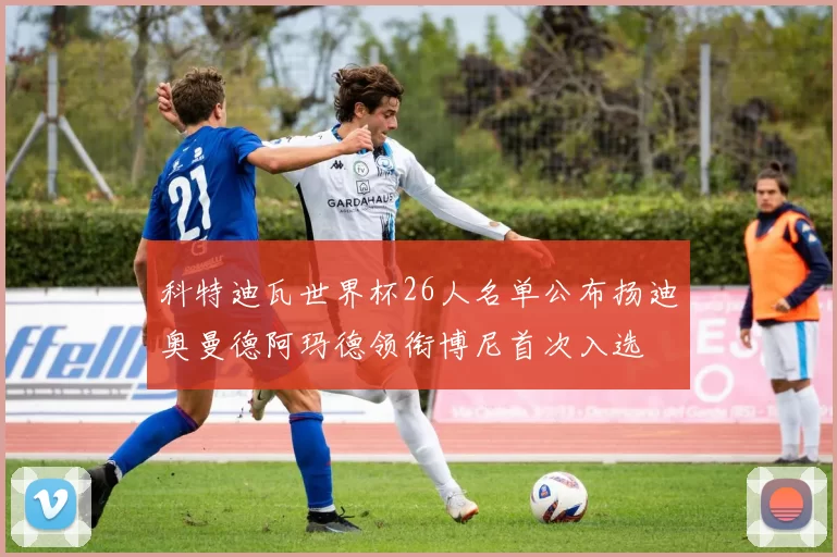 科特迪瓦世界杯26人名单公布扬迪奥曼德阿玛德领衔博尼首次入选