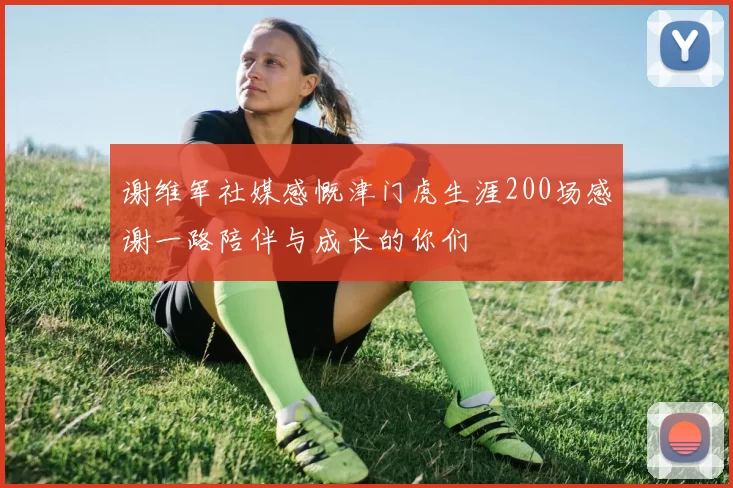 谢维军社媒感慨津门虎生涯200场感谢一路陪伴与成长的你们