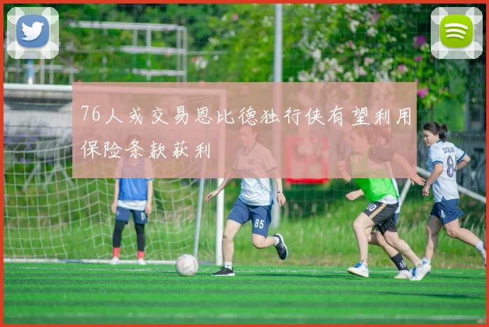 76人或交易恩比德独行侠有望利用保险条款获利
