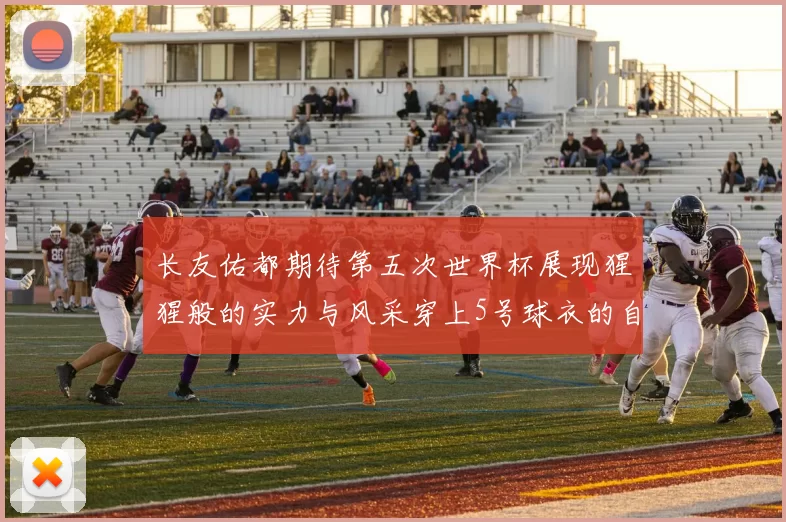 长友佑都期待第五次世界杯展现猩猩般的实力与风采穿上5号球衣的自豪感
