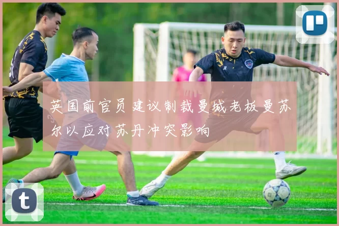 英国前官员建议制裁曼城老板曼苏尔以应对苏丹冲突影响