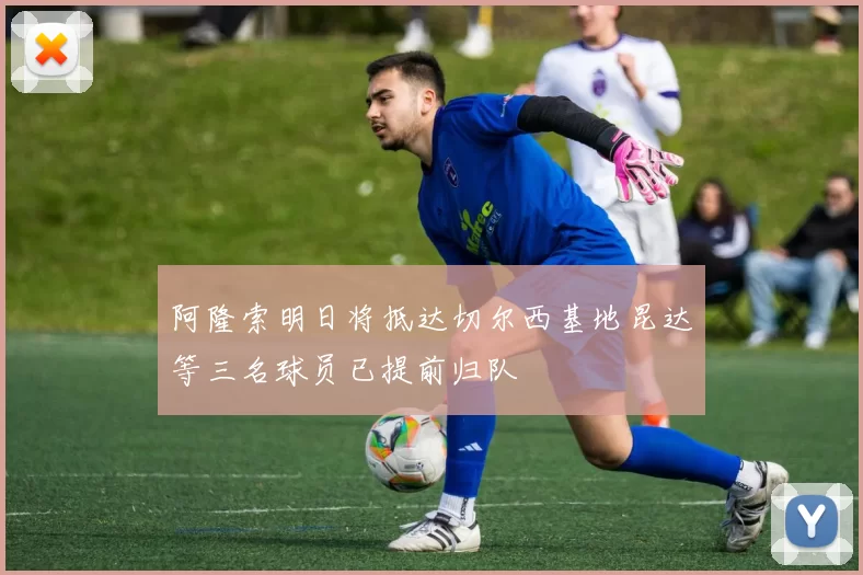 阿隆索明日将抵达切尔西基地昆达等三名球员已提前归队