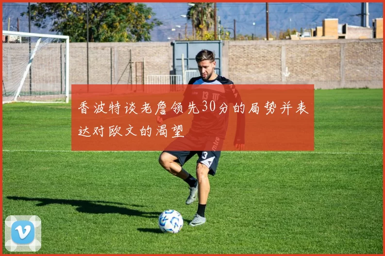 香波特谈老詹领先30分的局势并表达对欧文的渴望