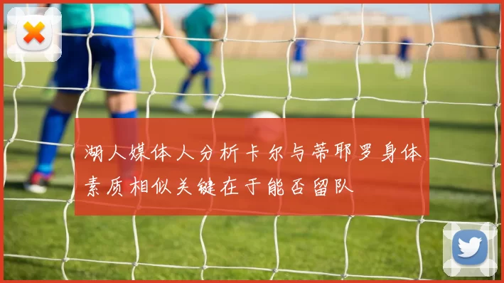 湖人媒体人分析卡尔与蒂耶罗身体素质相似关键在于能否留队