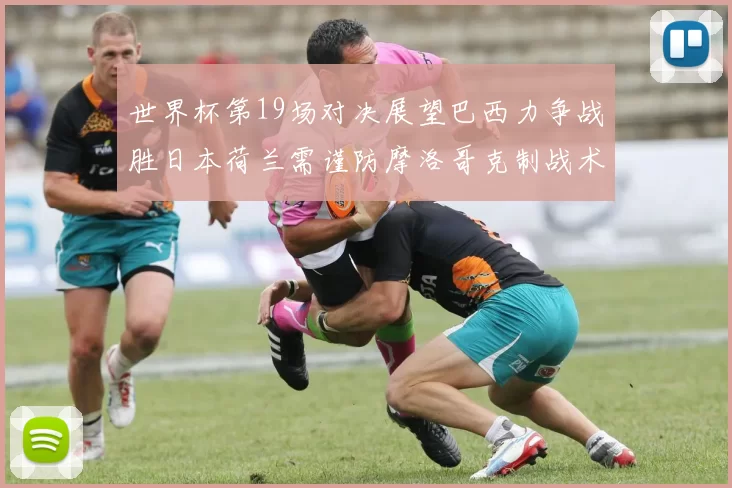 世界杯第19场对决展望巴西力争战胜日本荷兰需谨防摩洛哥克制战术