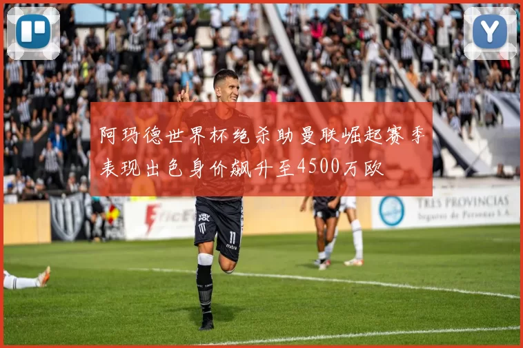 阿玛德世界杯绝杀助曼联崛起赛季表现出色身价飙升至4500万欧