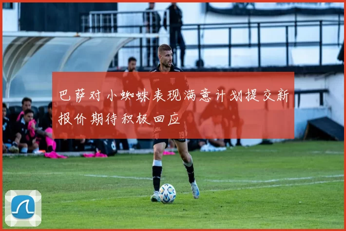 巴萨对小蜘蛛表现满意计划提交新报价期待积极回应