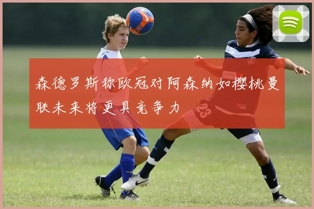 森德罗斯称欧冠对阿森纳如樱桃曼联未来将更具竞争力