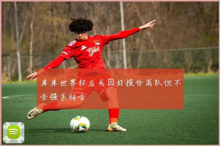 库库世界杯后或因好报价离队但不会强求转会
