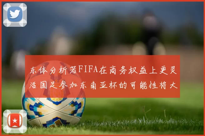 东体分析若FIFA在商务权益上更灵活国足参加东南亚杯的可能性将大增