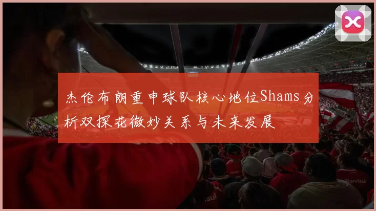 杰伦布朗重申球队核心地位Shams分析双探花微妙关系与未来发展