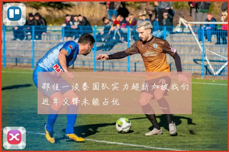 邵佳一谈泰国队实力超新加坡我们近年交锋未能占优