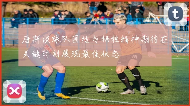 唐斯谈球队团结与牺牲精神期待在关键时刻展现最佳状态
