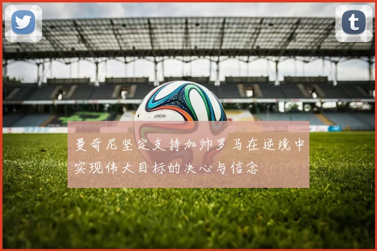 曼奇尼坚定支持加帅罗马在逆境中实现伟大目标的决心与信念